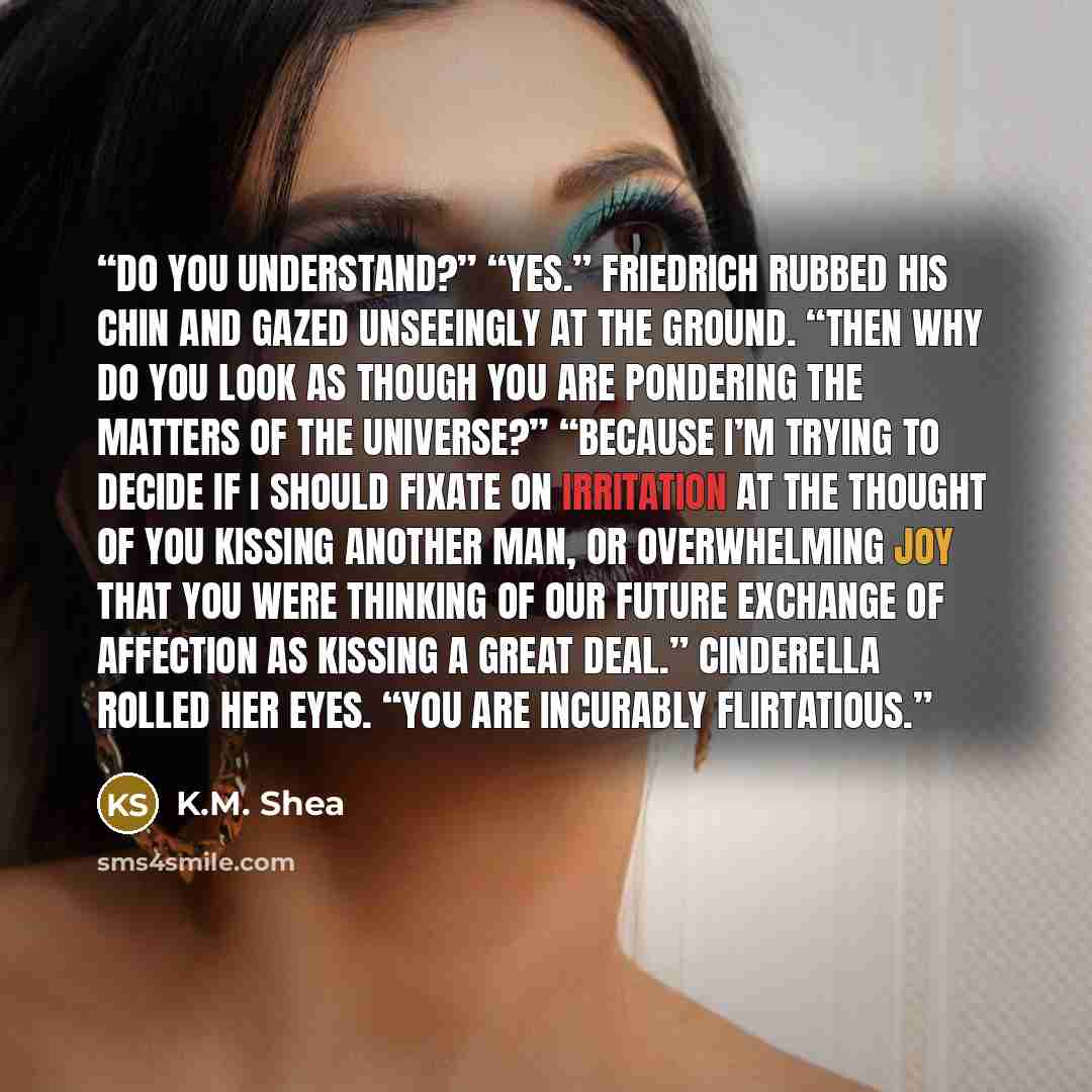 “Do you understand?” “Yes.” Friedrich rubbed his chin and gazed unseeingly at the ground. “Then why do you look as though you are pondering the matters of the universe?” “Because I’m trying to decide if I should fixate on irritation at the thought of you kissing another man, or overwhelming joy…” quote by K.M. Shea