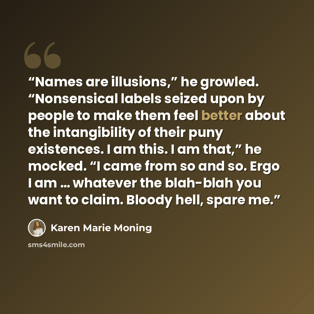 “Names are illusions,” he growled. “Nonsensical labels seized upon by people to make them feel better about the intangibility of their puny existences. I am this. I am that,” he mocked. “I came from so and so. Ergo I am … whatever the blah-blah you want to claim. Bloody hell, spare me.” quote by Karen Marie Moning