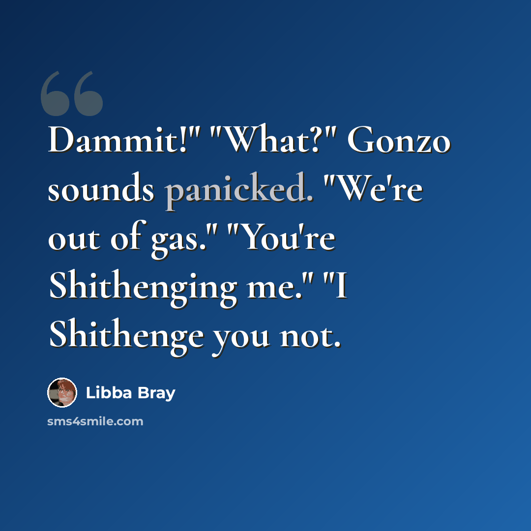 “Dammit!" "What?" Gonzo sounds panicked. "We're out of gas." "You're Shithenging me." "I Shithenge you not.” quote by Libba Bray