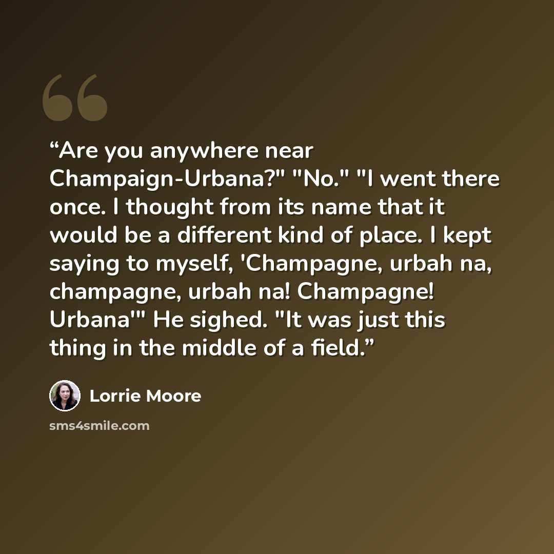 “Are you anywhere near Champaign-Urbana?" "No." "I went there once. I thought from its name that it would be a different kind of place. I kept saying to myself, 'Champagne, urbah na, champagne, urbah na! Champagne! Urbana'" He sighed. "It was just this thing in the middle of a field.” quote by Lorrie Moore
