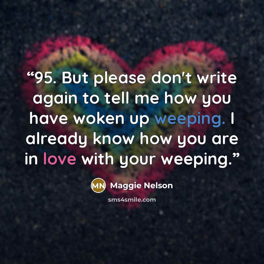 “95. But please don't write again to tell me how you have woken up weeping. I already know how you are in love with your weeping.” quote by Maggie Nelson