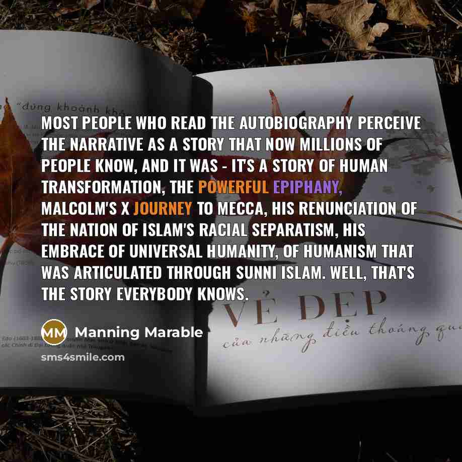 “Most people who read the autobiography perceive the narrative as a story that now millions of people know, and it was - it's a story of human transformation, the powerful epiphany, Malcolm's X journey to Mecca, his renunciation of the Nation of Islam's racial separatism, his embrace of universal…” quote by Manning Marable