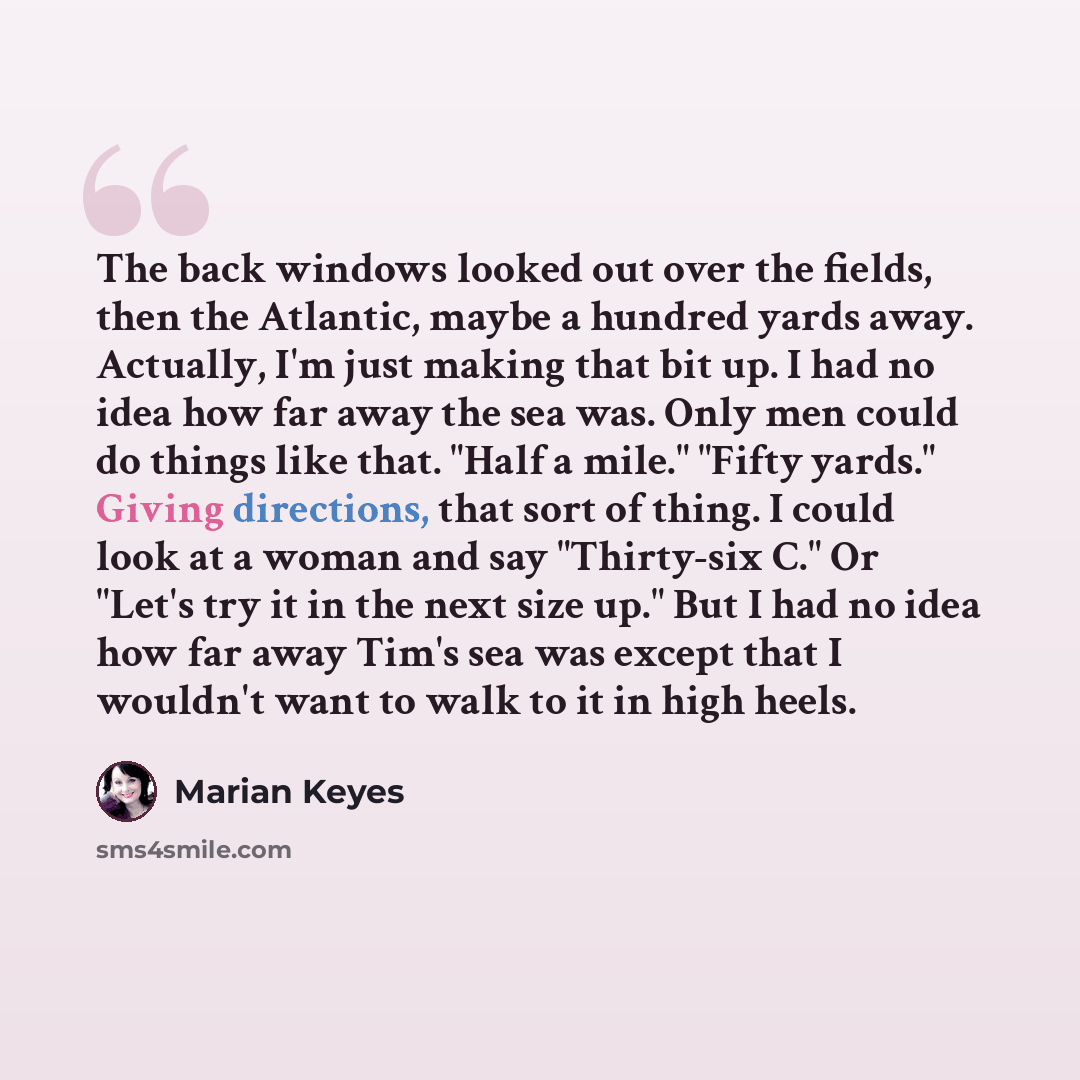 “The back windows looked out over the fields, then the Atlantic, maybe a hundred yards away. Actually, I'm just making that bit up. I had no idea how far away the sea was. Only men could do things like that. "Half a mile." "Fifty yards." Giving directions, that sort of thing. I could look at a…” quote by Marian Keyes