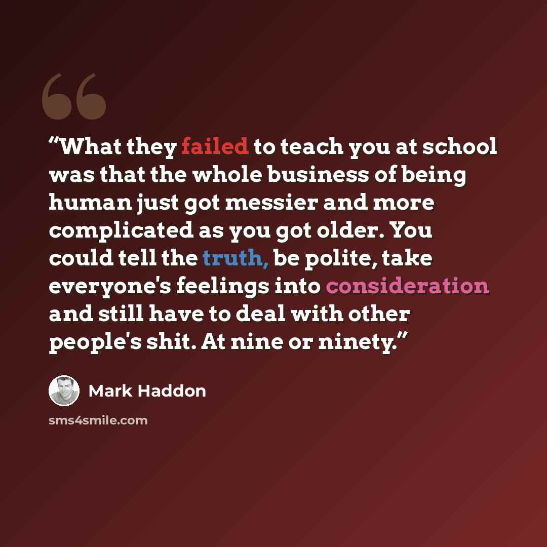 “What they failed to teach you at school was that the whole business of being human just got messier and more complicated as you got older. You could tell the truth, be polite, take everyone's feelings into consideration and still have to deal with other people's shit. At nine or ninety.” quote by Mark Haddon