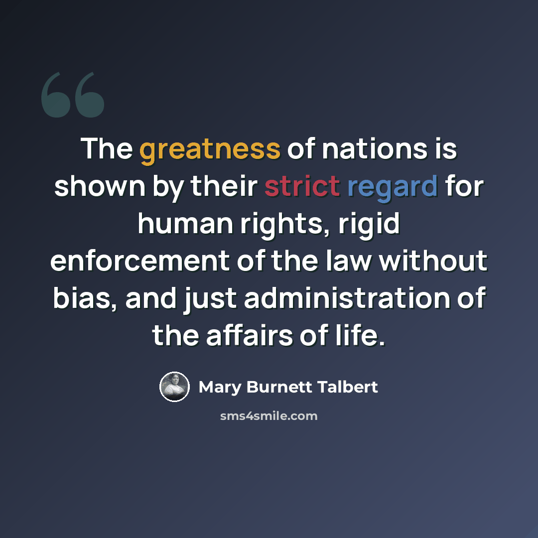“The greatness of nations is shown by their strict regard for human rights, rigid enforcement of the law without bias, and just administration of the affairs of life.” quote by Mary Burnett Talbert