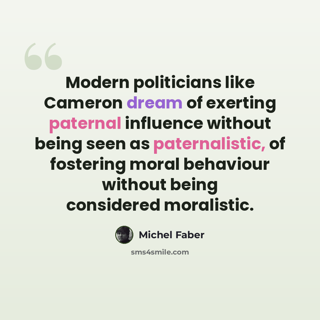 “Modern politicians like Cameron dream of exerting paternal influence without being seen as paternalistic, of fostering moral behaviour without being considered moralistic.” quote by Michel Faber