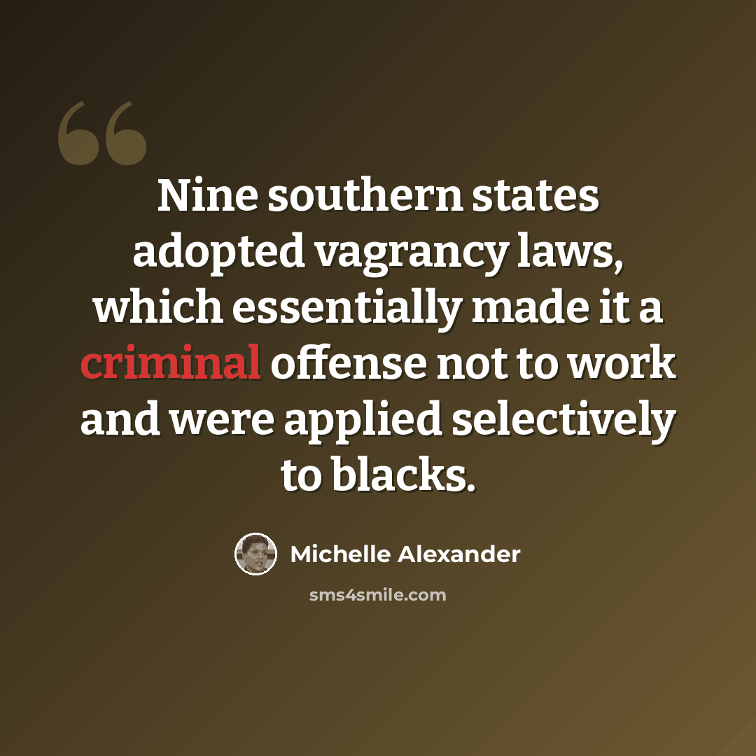 “Nine southern states adopted vagrancy laws, which essentially made it a criminal offense not to work and were applied selectively to blacks.” quote by Michelle Alexander