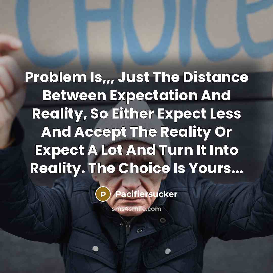 “Problem Is,,, Just The Distance Between Expectation And Reality, So Either Expect Less And Accept The Reality Or Expect A Lot And Turn It Into Reality. The Choice Is Yours...” quote by Pacifiersucker