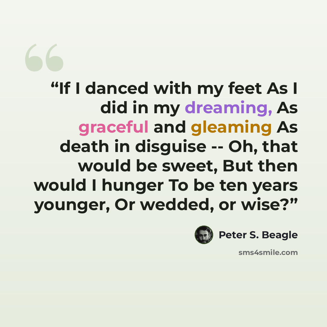 “If I danced with my feet As I did in my dreaming, As graceful and gleaming As death in disguise -- Oh, that would be sweet, But then would I hunger To be ten years younger, Or wedded, or wise?” quote by Peter S. Beagle