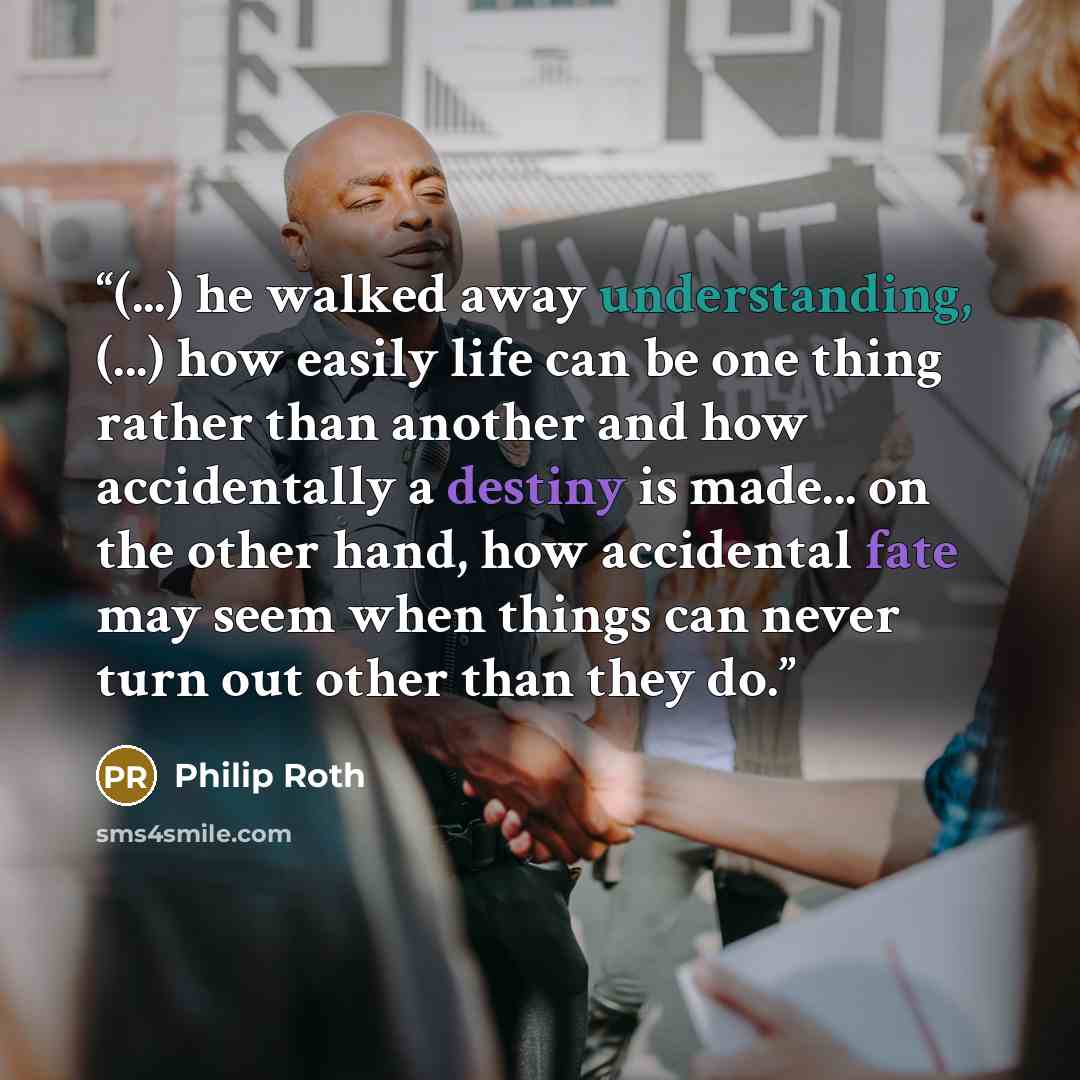 “(...) he walked away understanding, (...) how easily life can be one thing rather than another and how accidentally a destiny is made... on the other hand, how accidental fate may seem when things can never turn out other than they do.” quote by Philip Roth