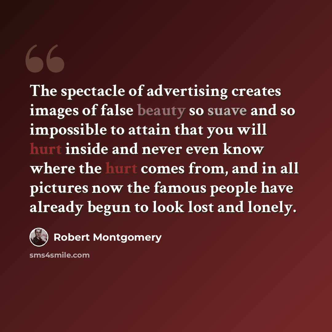 “The spectacle of advertising creates images of false beauty so suave and so impossible to attain that you will hurt inside and never even know where the hurt comes from, and in all pictures now the famous people have already begun to look lost and lonely.” quote by Robert Montgomery