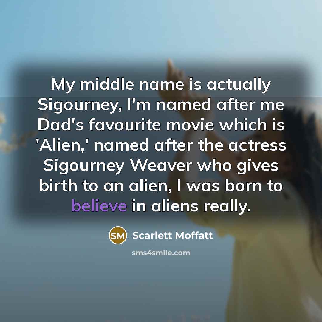 “My middle name is actually Sigourney, I'm named after me Dad's favourite movie which is 'Alien,' named after the actress Sigourney Weaver who gives birth to an alien, I was born to believe in aliens really.” quote by Scarlett Moffatt