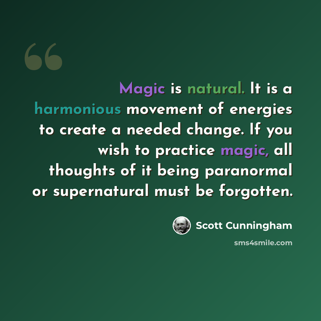 “Magic is natural. It is a harmonious movement of energies to create a needed change. If you wish to practice magic, all thoughts of it being paranormal or supernatural must be forgotten.” quote by Scott Cunningham