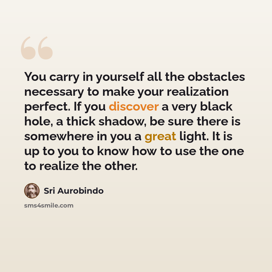 “You carry in yourself all the obstacles necessary to make your realization perfect. If you discover a very black hole, a thick shadow, be sure there is somewhere in you a great light. It is up to you to know how to use the one to realize the other.” quote by Sri Aurobindo