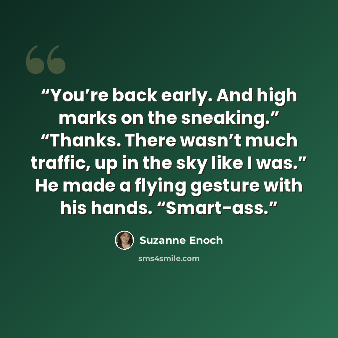 “You’re back early. And high marks on the sneaking.” “Thanks. There wasn’t much traffic, up in the sky like I was.” He made a flying gesture with his hands. “Smart-ass.” quote by Suzanne Enoch
