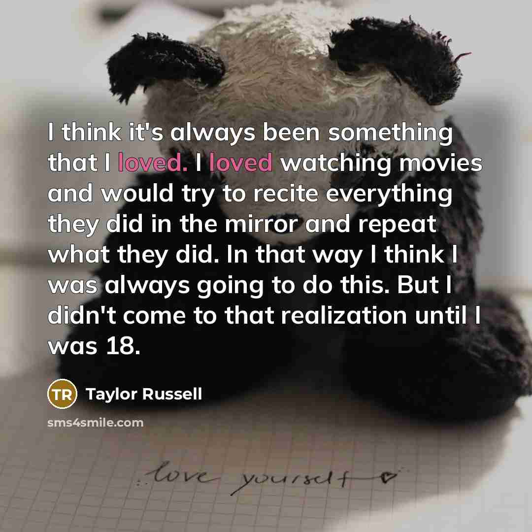 “I think it's always been something that I loved. I loved watching movies and would try to recite everything they did in the mirror and repeat what they did. In that way I think I was always going to do this. But I didn't come to that realization until I was 18.” quote by Taylor Russell