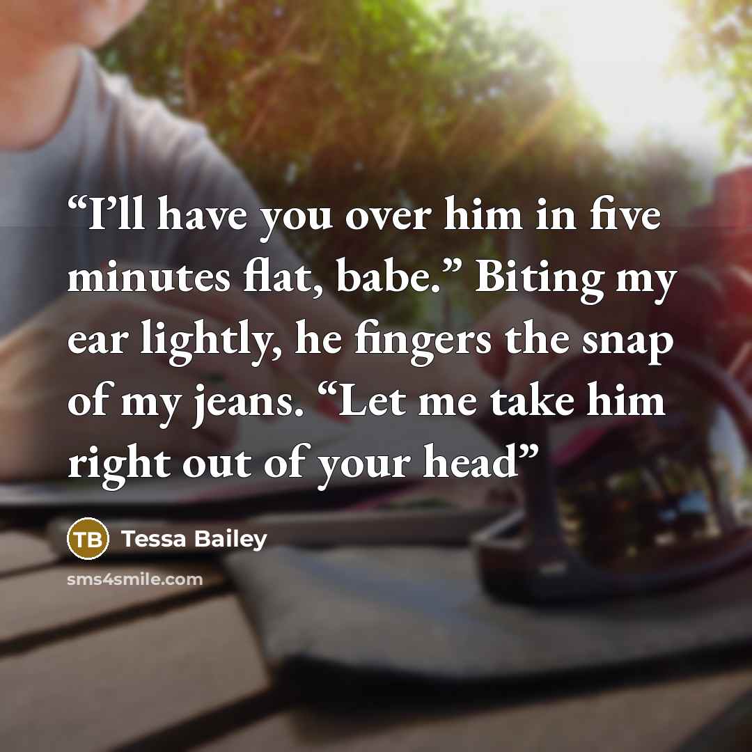 “I’ll have you over him in five minutes flat, babe.” Biting my ear lightly, he fingers the snap of my jeans. “Let me take him right out of your head” quote by Tessa Bailey