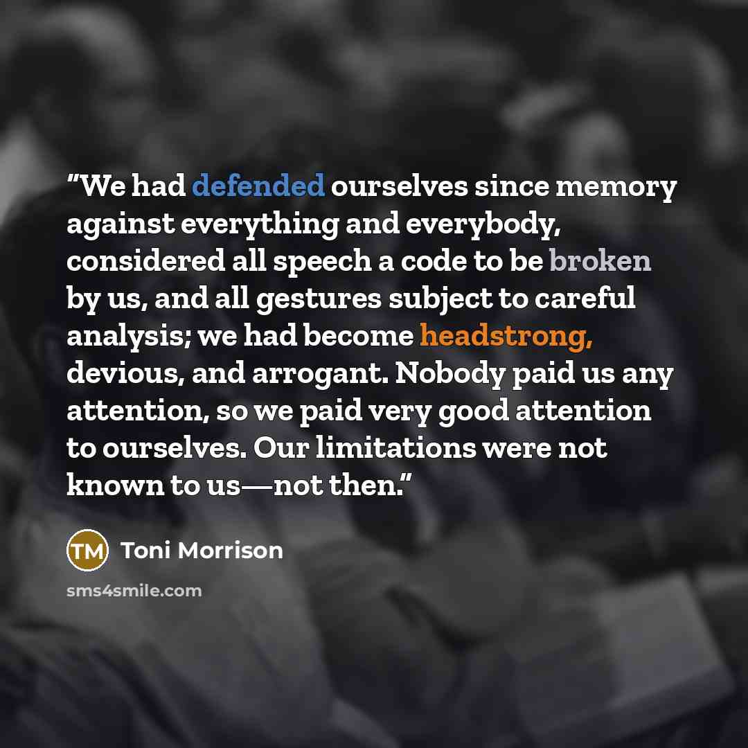 “We had defended ourselves since memory against everything and everybody, considered all speech a code to be broken by us, and all gestures subject to careful analysis; we had become headstrong, devious, and arrogant. Nobody paid us any attention, so we paid very good attention to ourselves. Our…” quote by Toni Morrison