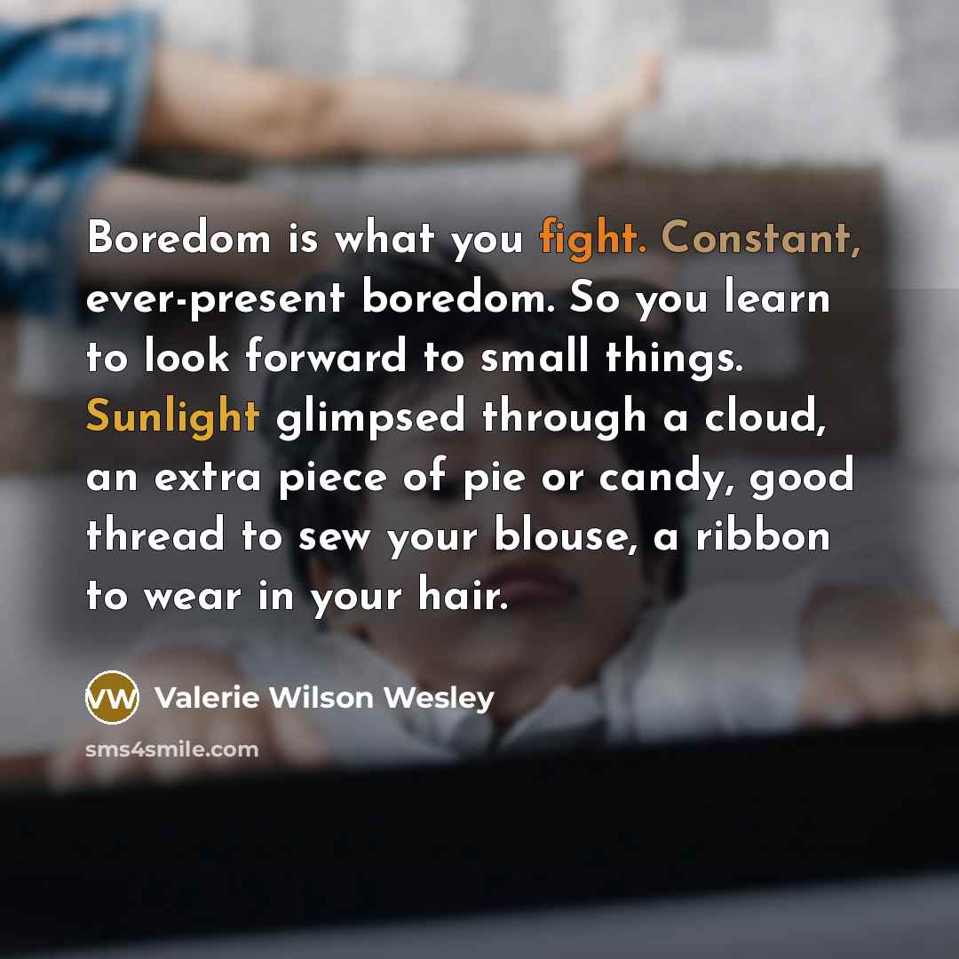 “Boredom is what you fight. Constant, ever-present boredom. So you learn to look forward to small things. Sunlight glimpsed through a cloud, an extra piece of pie or candy, good thread to sew your blouse, a ribbon to wear in your hair.” quote by Valerie Wilson Wesley