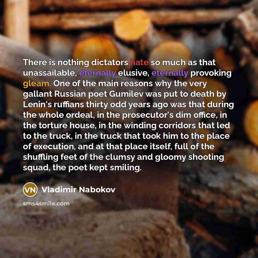 “There is nothing dictators hate so much as that unassailable, eternally elusive, eternally provoking gleam. One of the main reasons why the very gallant Russian poet Gumilev was put to death by Lenin's ruffians thirty odd years ago was that during the whole ordeal, in the prosecutor's dim office…” quote by Vladimir Nabokov