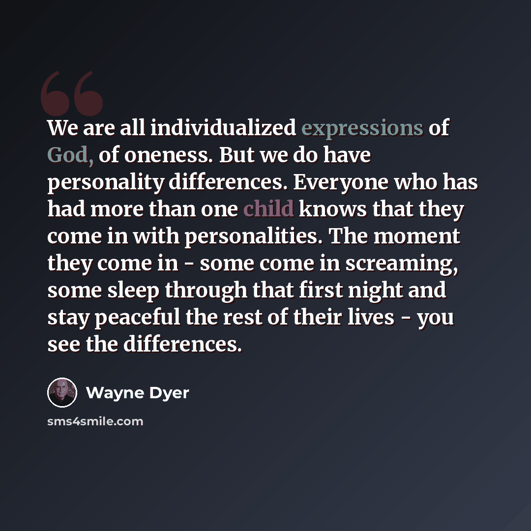 “We are all individualized expressions of God, of oneness. But we do have personality differences. Everyone who has had more than one child knows that they come in with personalities. The moment they come in - some come in screaming, some sleep through that first night and stay peaceful the rest of…” quote by Wayne Dyer