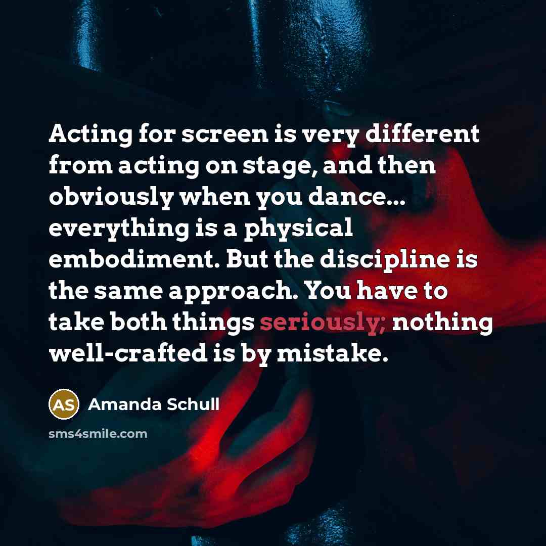 “Acting for screen is very different from acting on stage, and then obviously when you dance... everything is a physical embodiment. But the discipline is the same approach. You have to take both things seriously; nothing well-crafted is by mistake.” quote by Amanda Schull