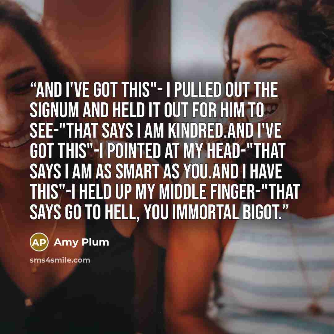 “And I've got this"- I pulled out the signum and held it out for him to see-"that says I am kindred.And I've got this"-I pointed at my head-"that says I am as smart as you.And I have this"-I held up my middle finger-"that says go to hell, you immortal bigot.” quote by Amy Plum