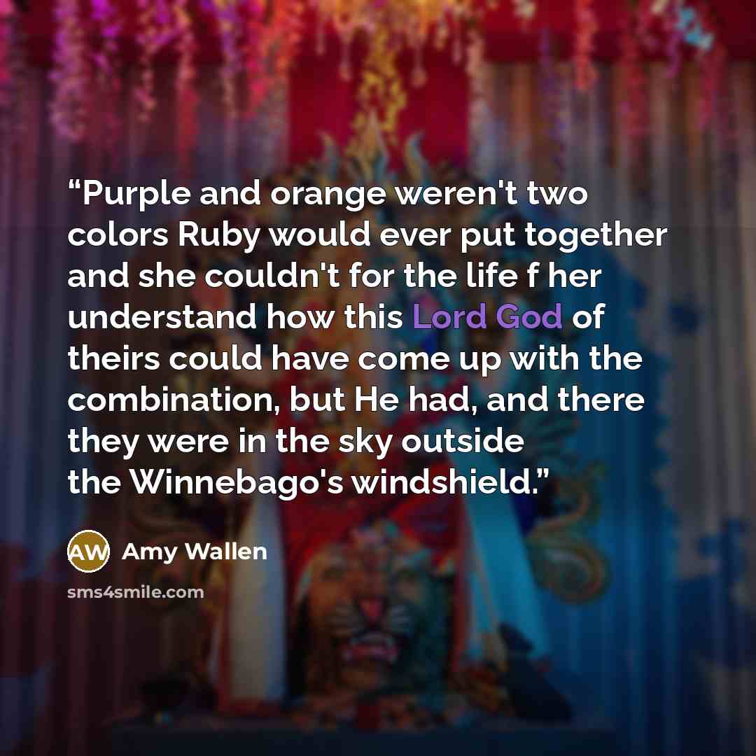“Purple and orange weren't two colors Ruby would ever put together and she couldn't for the life f her understand how this Lord God of theirs could have come up with the combination, but He had, and there they were in the sky outside the Winnebago's windshield.” quote by Amy Wallen