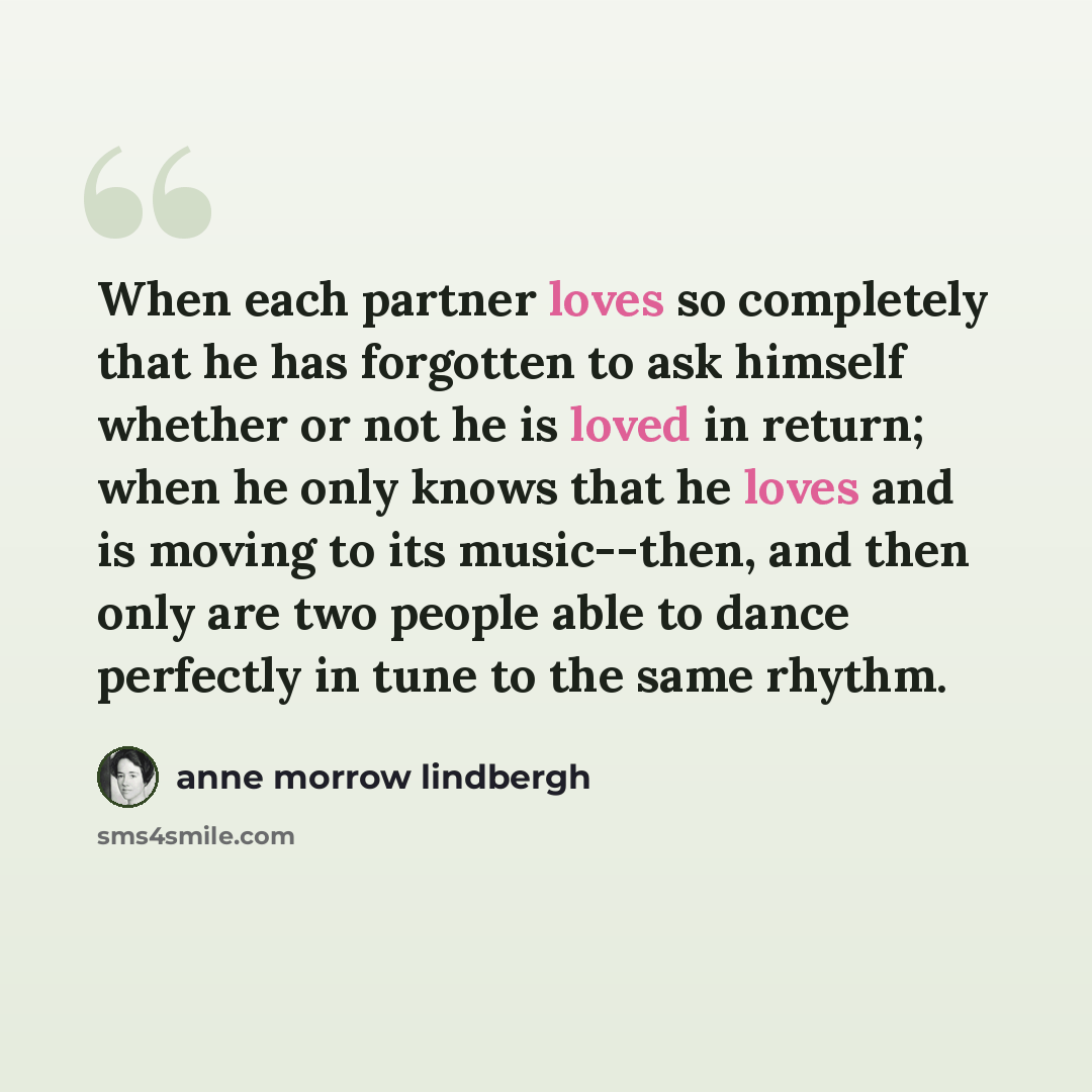 “When each partner loves so completely that he has forgotten to ask himself whether or not he is loved in return; when he only knows that he loves and is moving to its music--then, and then only are two people able to dance perfectly in tune to the same rhythm.” quote by Anne Morrow Lindbergh