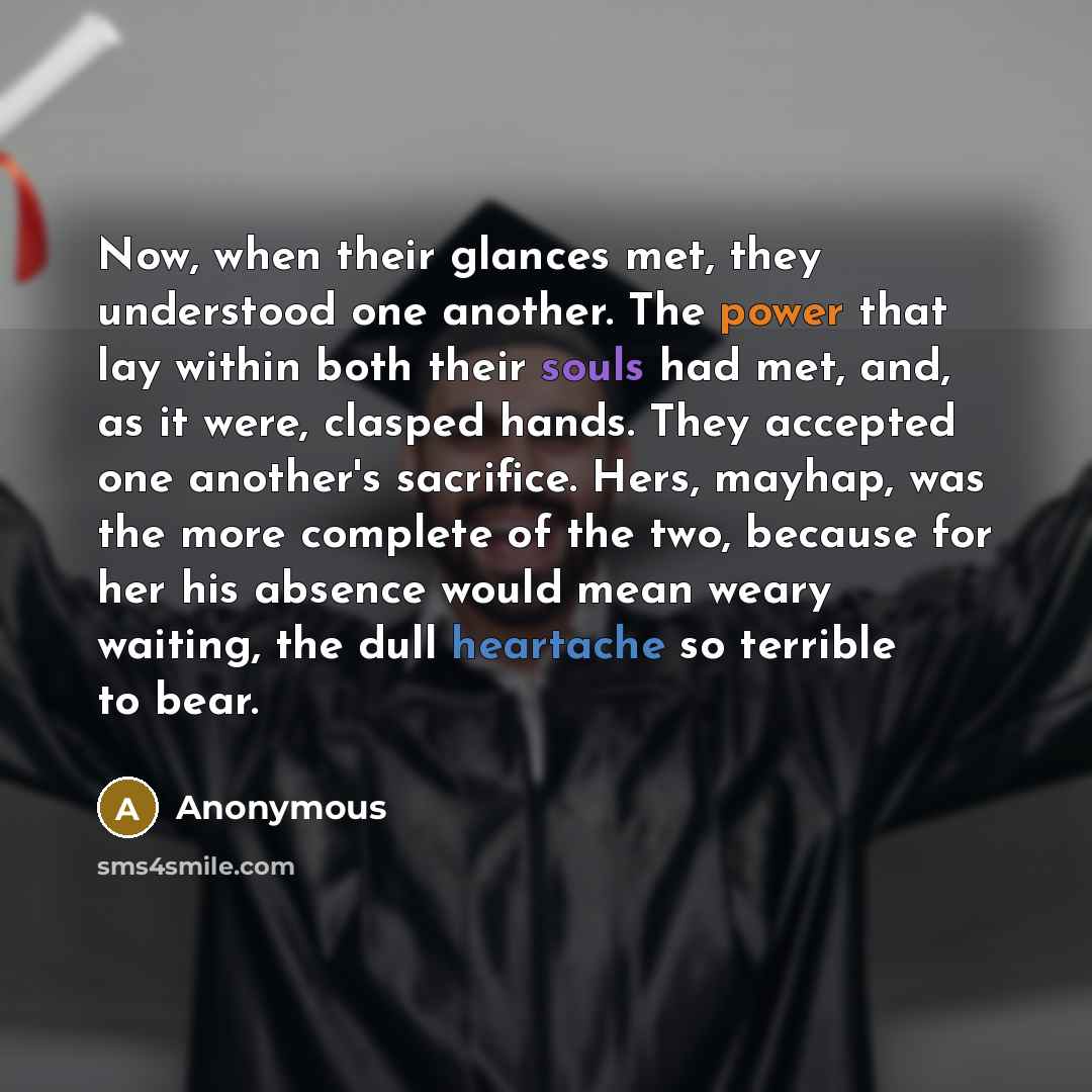 “Now, when their glances met, they understood one another. The power that lay within both their souls had met, and, as it were, clasped hands. They accepted one another's sacrifice. Hers, mayhap, was the more complete of the two, because for her his absence would mean weary waiting, the dull…” quote by Anonymous