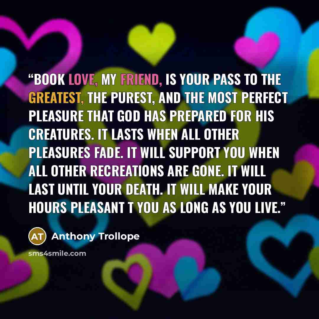 “Book love, my friend, is your pass to the greatest, the purest, and the most perfect pleasure that God has prepared for His creatures. It lasts when all other pleasures fade. It will support you when all other recreations are gone. It will last until your death. It will make your hours pleasant t…” quote by Anthony Trollope