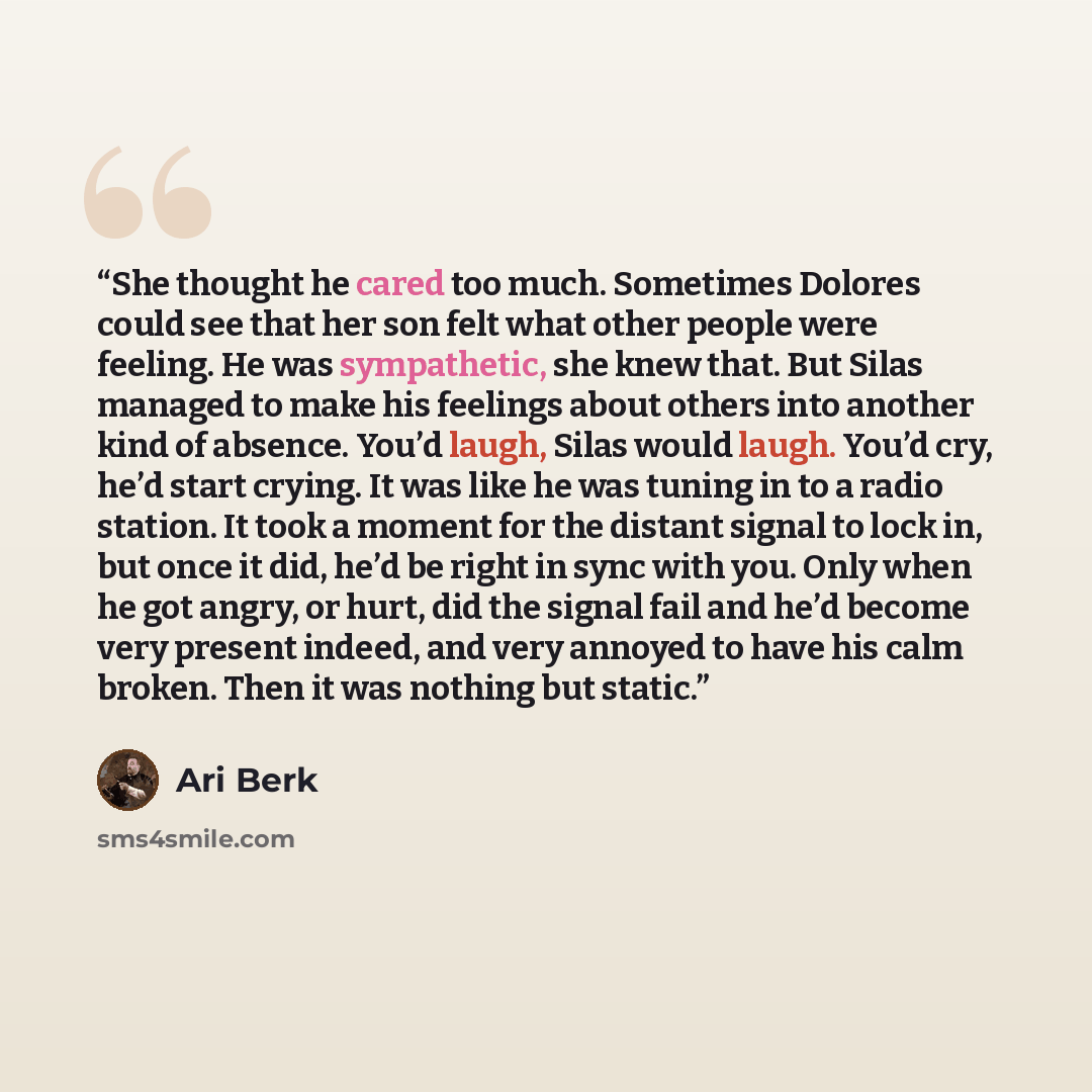 “She thought he cared too much. Sometimes Dolores could see that her son felt what other people were feeling. He was sympathetic, she knew that. But Silas managed to make his feelings about others into another kind of absence. You’d laugh, Silas would laugh. You’d cry, he’d start crying. It was…” quote by Ari Berk