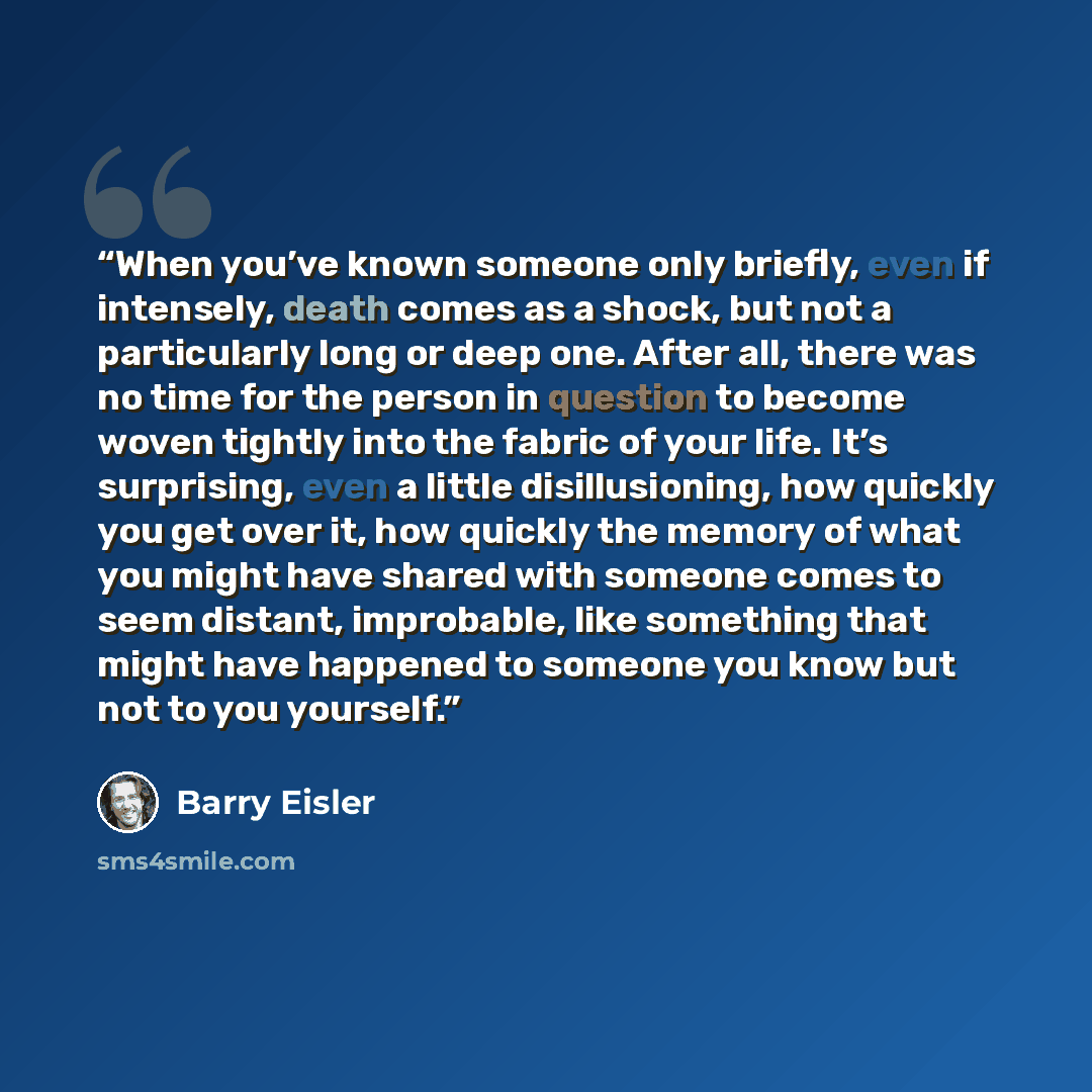 “When you’ve known someone only briefly, even if intensely, death comes as a shock, but not a particularly long or deep one. After all, there was no time for the person in question to become woven tightly into the fabric of your life. It’s surprising, even a little disillusioning, how quickly you…” quote by Barry Eisler