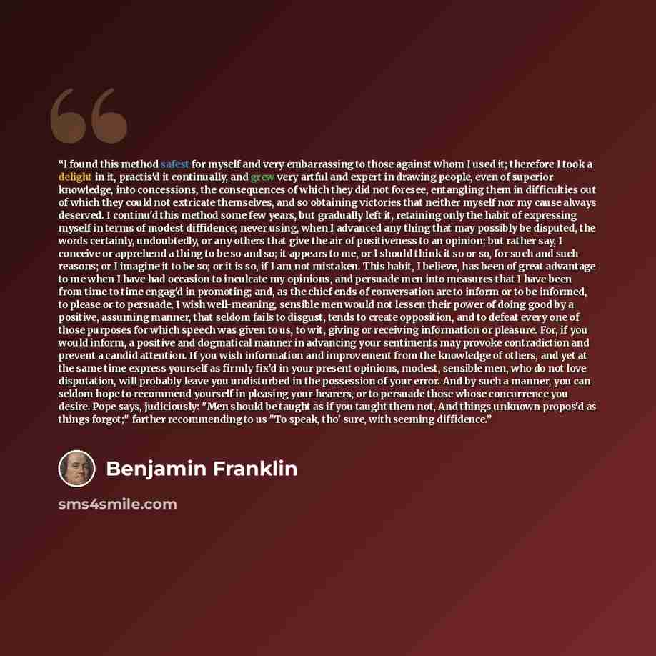 “I found this method safest for myself and very embarrassing to those against whom I used it; therefore I took a delight in it, practis'd it continually, and grew very artful and expert in drawing people, even of superior knowledge, into concessions, the consequences of which they did not foresee…” quote by Benjamin Franklin