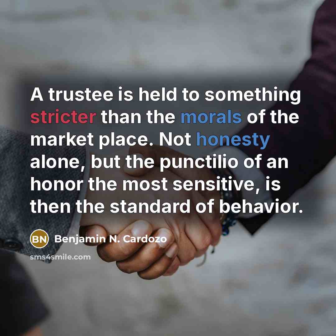 “A trustee is held to something stricter than the morals of the market place. Not honesty alone, but the punctilio of an honor the most sensitive, is then the standard of behavior.” quote by Benjamin N. Cardozo