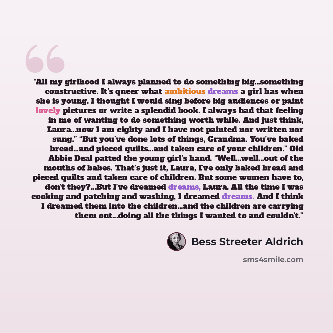 “All my girlhood I always planned to do something big…something constructive. It’s queer what ambitious dreams a girl has when she is young. I thought I would sing before big audiences or paint lovely pictures or write a splendid book. I always had that feeling in me of wanting to do something…” quote by Bess Streeter Aldrich