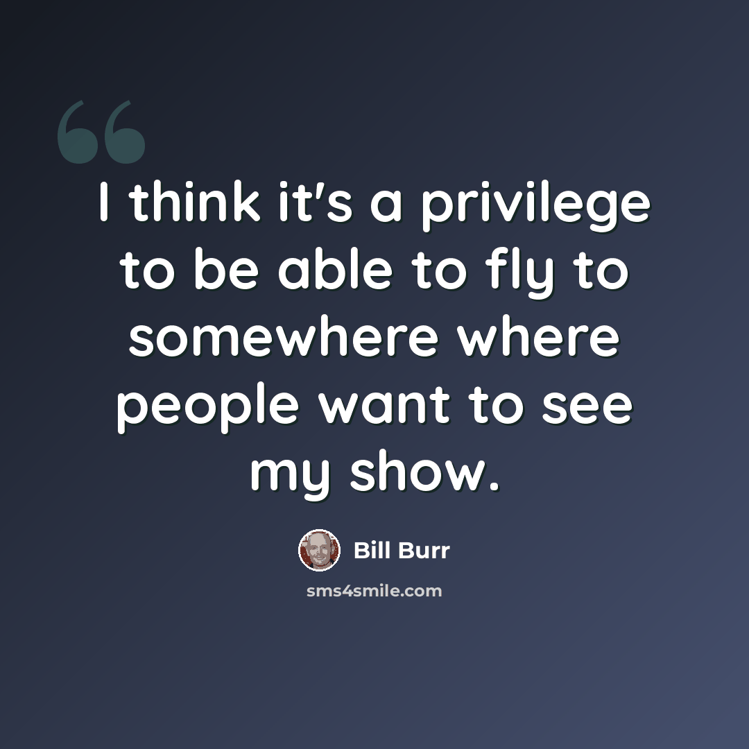 “I think it's a privilege to be able to fly to somewhere where people want to see my show.” quote by Bill Burr