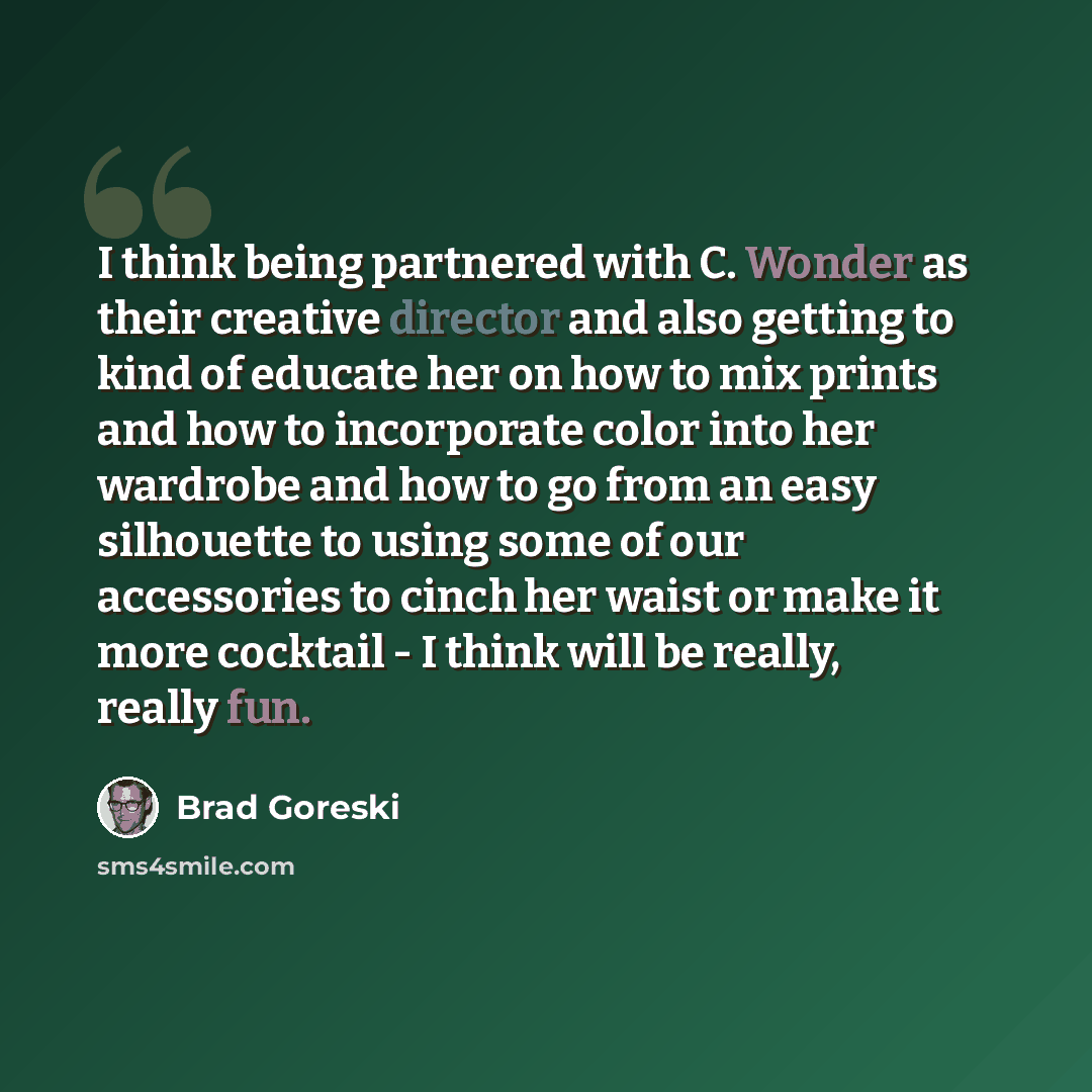 “I think being partnered with C. Wonder as their creative director and also getting to kind of educate her on how to mix prints and how to incorporate color into her wardrobe and how to go from an easy silhouette to using some of our accessories to cinch her waist or make it more cocktail - I think…” quote by Brad Goreski