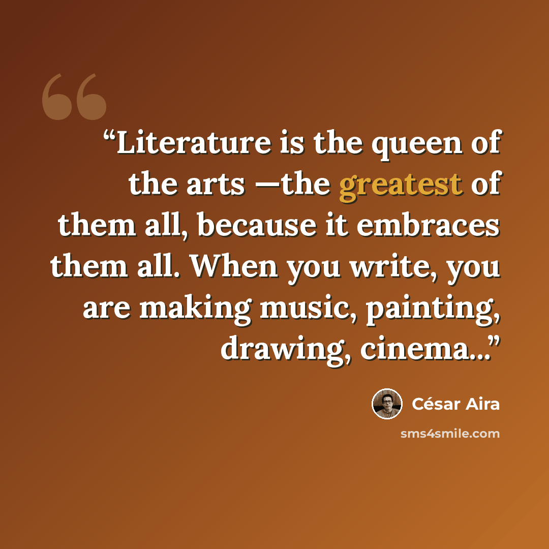 “Literature is the queen of the arts —the greatest of them all, because it embraces them all. When you write, you are making music, painting, drawing, cinema...” quote by César Aira