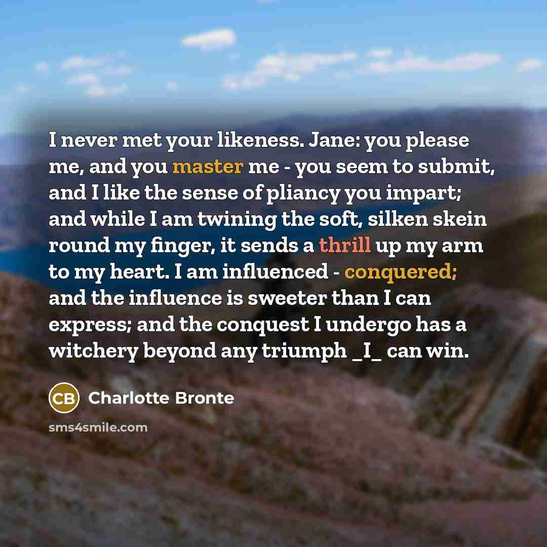 “I never met your likeness. Jane: you please me, and you master me - you seem to submit, and I like the sense of pliancy you impart; and while I am twining the soft, silken skein round my finger, it sends a thrill up my arm to my heart. I am influenced - conquered; and the influence is sweeter than…” quote by Charlotte Bronte