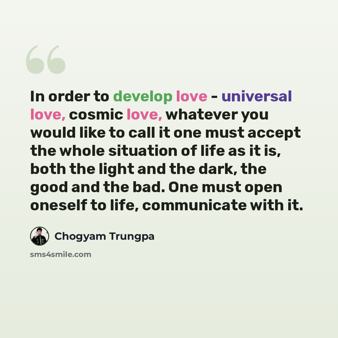 “In order to develop love - universal love, cosmic love, whatever you would like to call it one must accept the whole situation of life as it is, both the light and the dark, the good and the bad. One must open oneself to life, communicate with it.” quote by Chogyam Trungpa