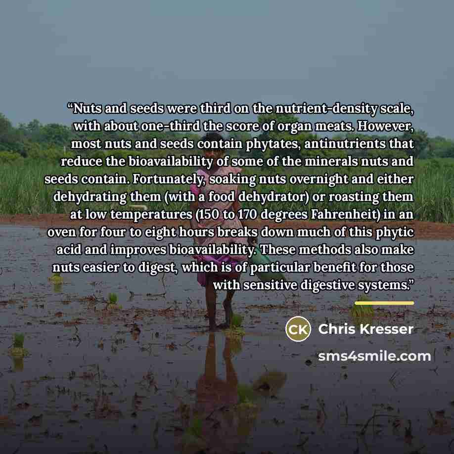 “Nuts and seeds were third on the nutrient-density scale, with about one-third the score of organ meats. However, most nuts and seeds contain phytates, antinutrients that reduce the bioavailability of some of the minerals nuts and seeds contain. Fortunately, soaking nuts overnight and either…” quote by Chris Kresser