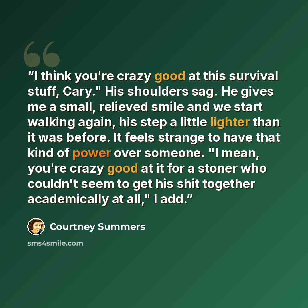 “I think you're crazy good at this survival stuff, Cary." His shoulders sag. He gives me a small, relieved smile and we start walking again, his step a little lighter than it was before. It feels strange to have that kind of power over someone. "I mean, you're crazy good at it for a stoner who…” quote by Courtney Summers