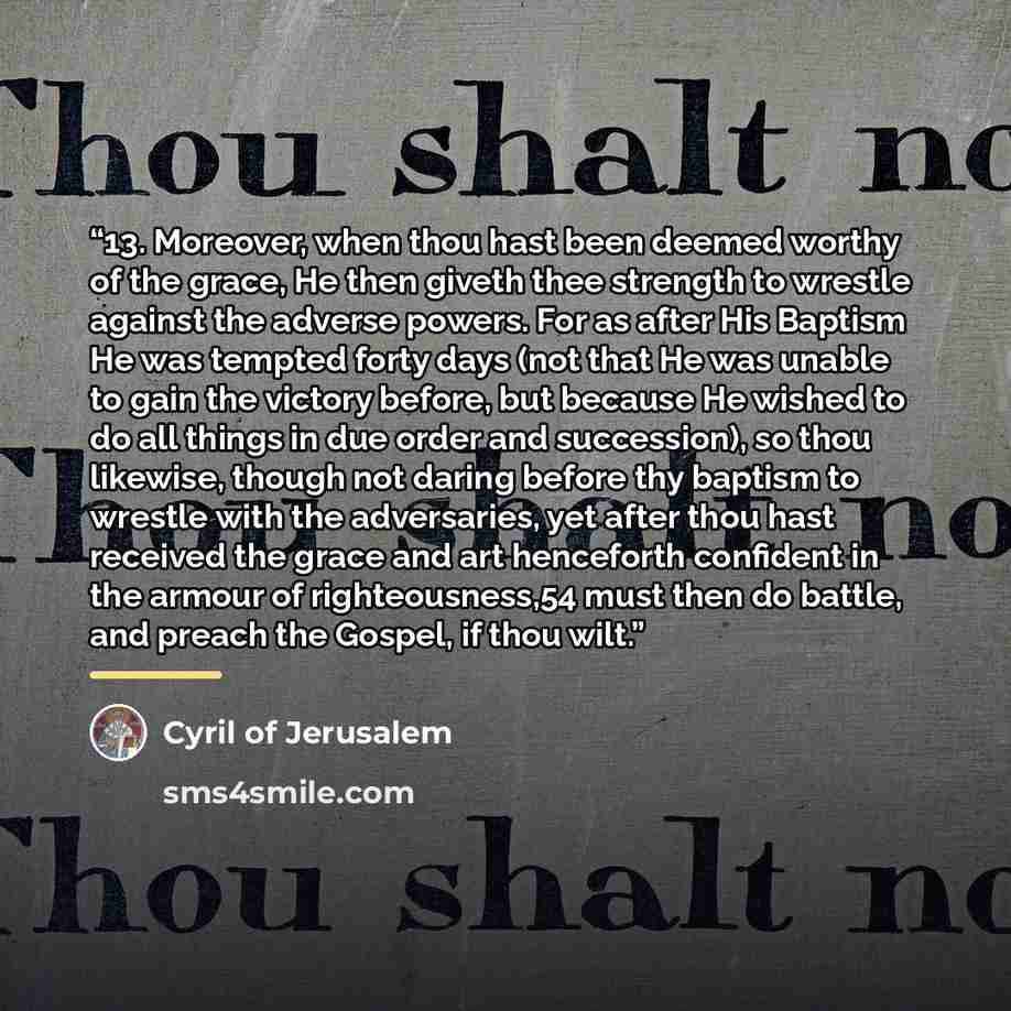 “13. Moreover, when thou hast been deemed worthy of the grace, He then giveth thee strength to wrestle against the adverse powers. For as after His Baptism He was tempted forty days (not that He was unable to gain the victory before, but because He wished to do all things in due order and…” quote by Cyril of Jerusalem