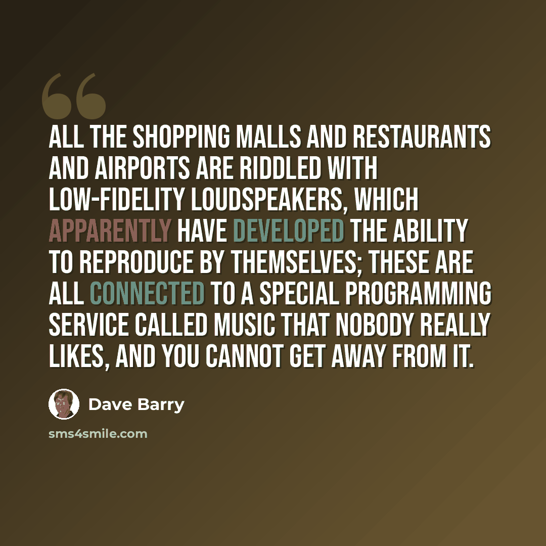 “All the shopping malls and restaurants and airports are riddled with low-fidelity loudspeakers, which apparently have developed the ability to reproduce by themselves; these are all connected to a special programming service called Music That Nobody Really Likes, and you cannot get away from it.” quote by Dave Barry