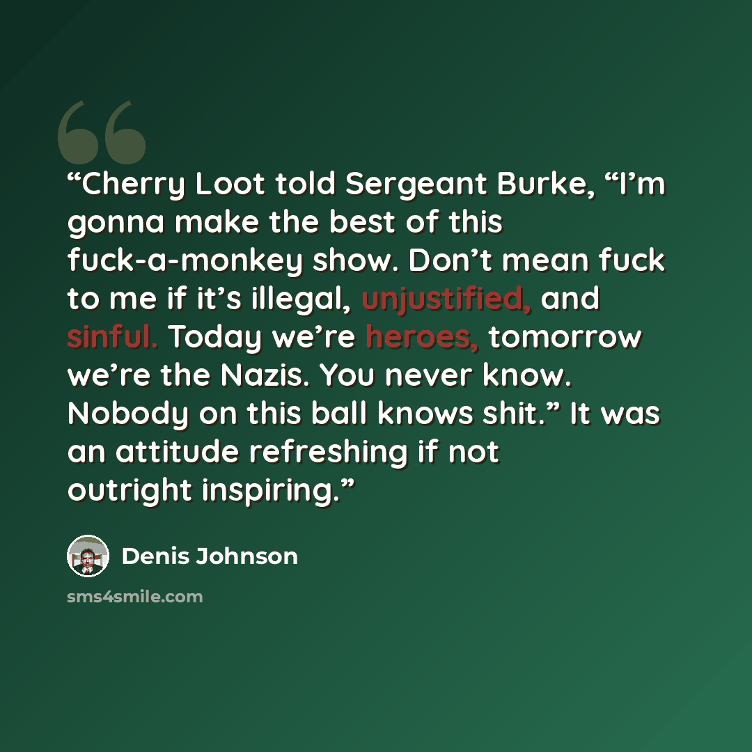 “Cherry Loot told Sergeant Burke, “I’m gonna make the best of this fuck-a-monkey show. Don’t mean fuck to me if it’s illegal, unjustified, and sinful. Today we’re heroes, tomorrow we’re the Nazis. You never know. Nobody on this ball knows shit.” It was an attitude refreshing if not outright…” quote by Denis Johnson