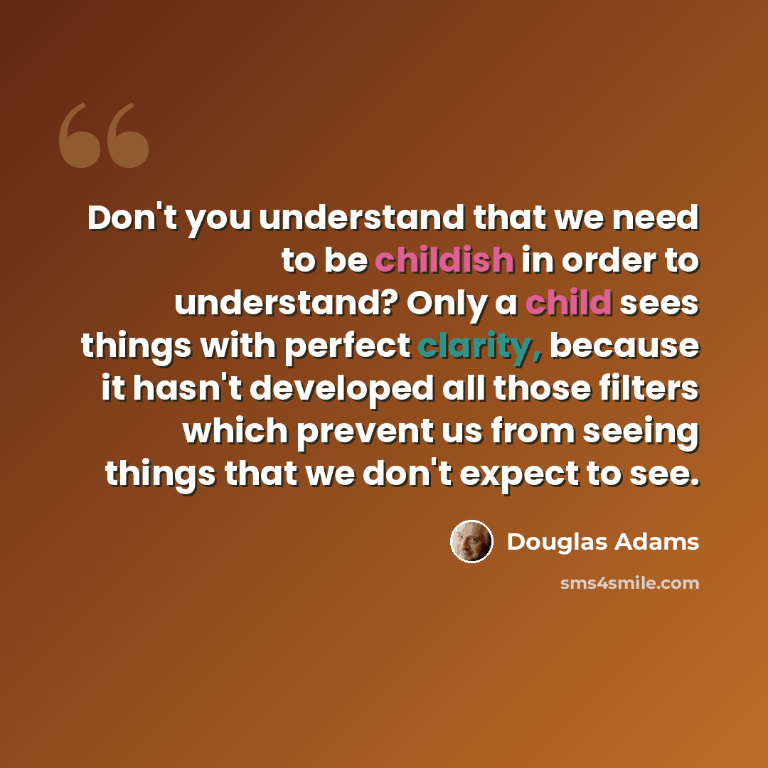 “Don't you understand that we need to be childish in order to understand? Only a child sees things with perfect clarity, because it hasn't developed all those filters which prevent us from seeing things that we don't expect to see.” quote by Douglas Adams