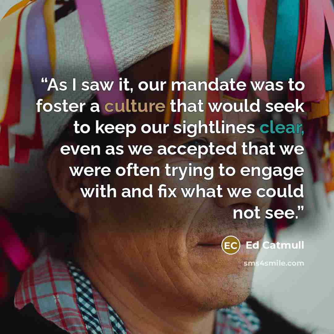 “As I saw it, our mandate was to foster a culture that would seek to keep our sightlines clear, even as we accepted that we were often trying to engage with and fix what we could not see.” quote by Ed Catmull