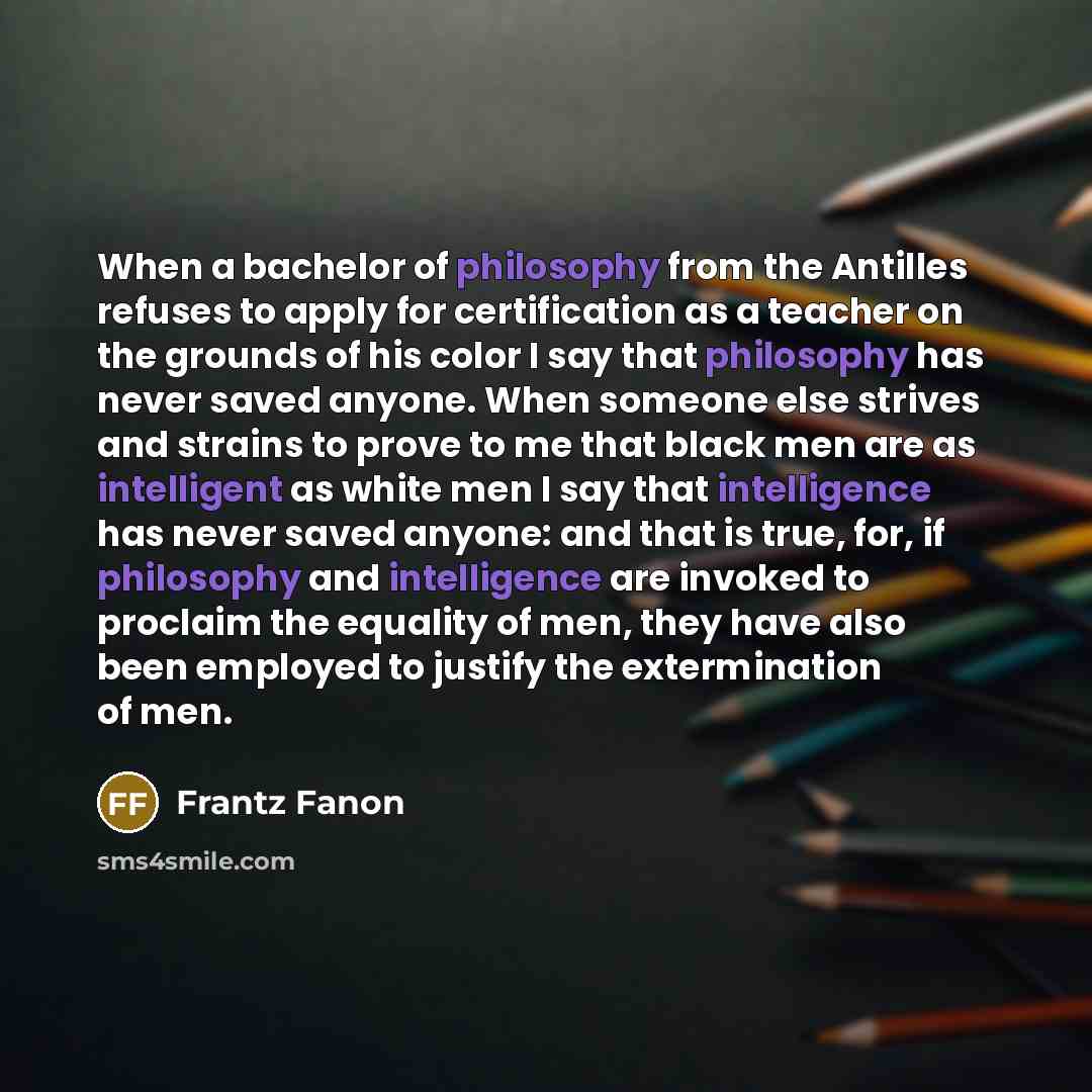 “When a bachelor of philosophy from the Antilles refuses to apply for certification as a teacher on the grounds of his color I say that philosophy has never saved anyone. When someone else strives and strains to prove to me that black men are as intelligent as white men I say that intelligence has…” quote by Frantz Fanon