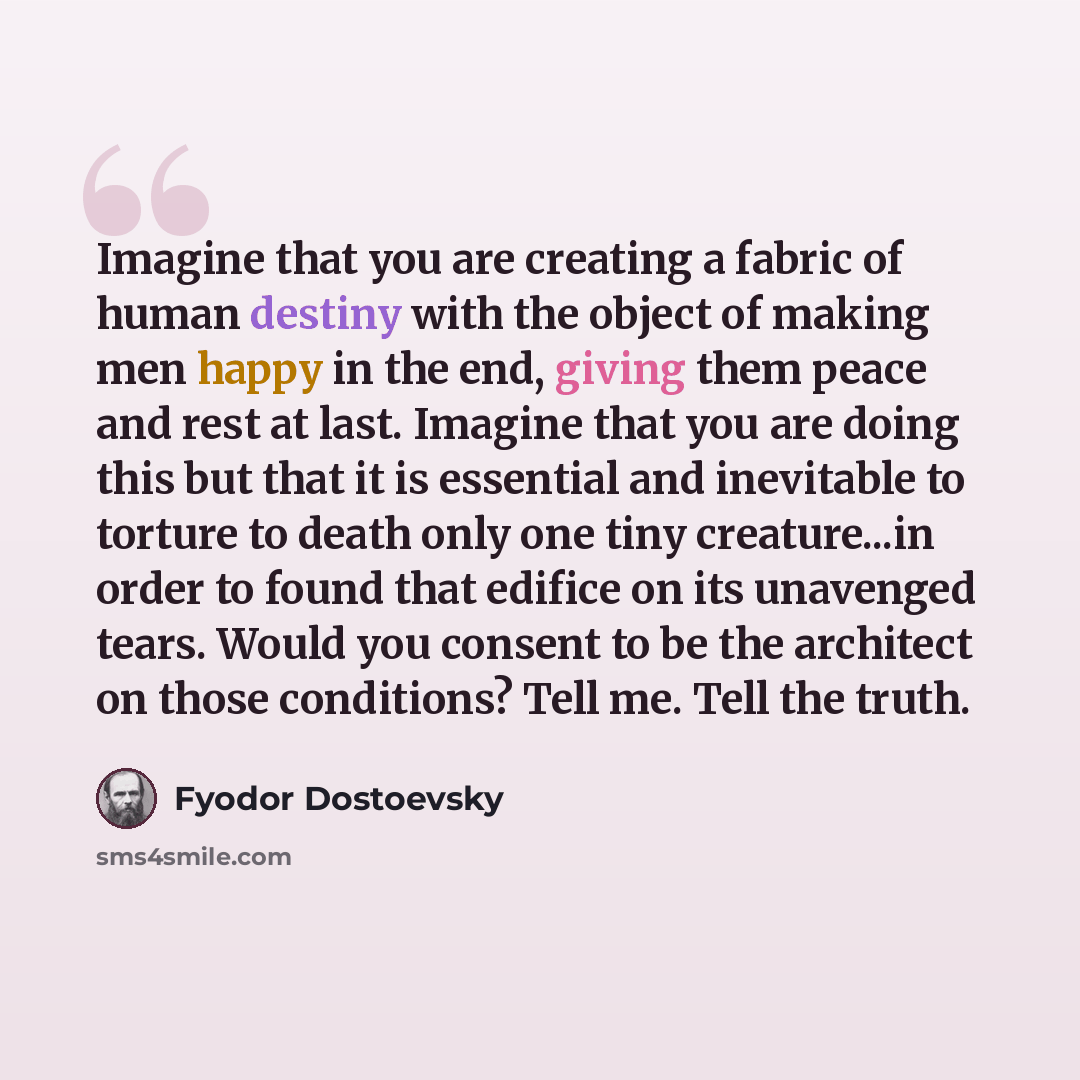 “Imagine that you are creating a fabric of human destiny with the object of making men happy in the end, giving them peace and rest at last. Imagine that you are doing this but that it is essential and inevitable to torture to death only one tiny creature...in order to found that edifice on its…” quote by Fyodor Dostoevsky